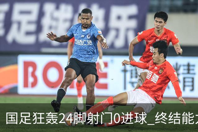 国足狂轰24脚射门0进球 终结能力不足问题全面爆发